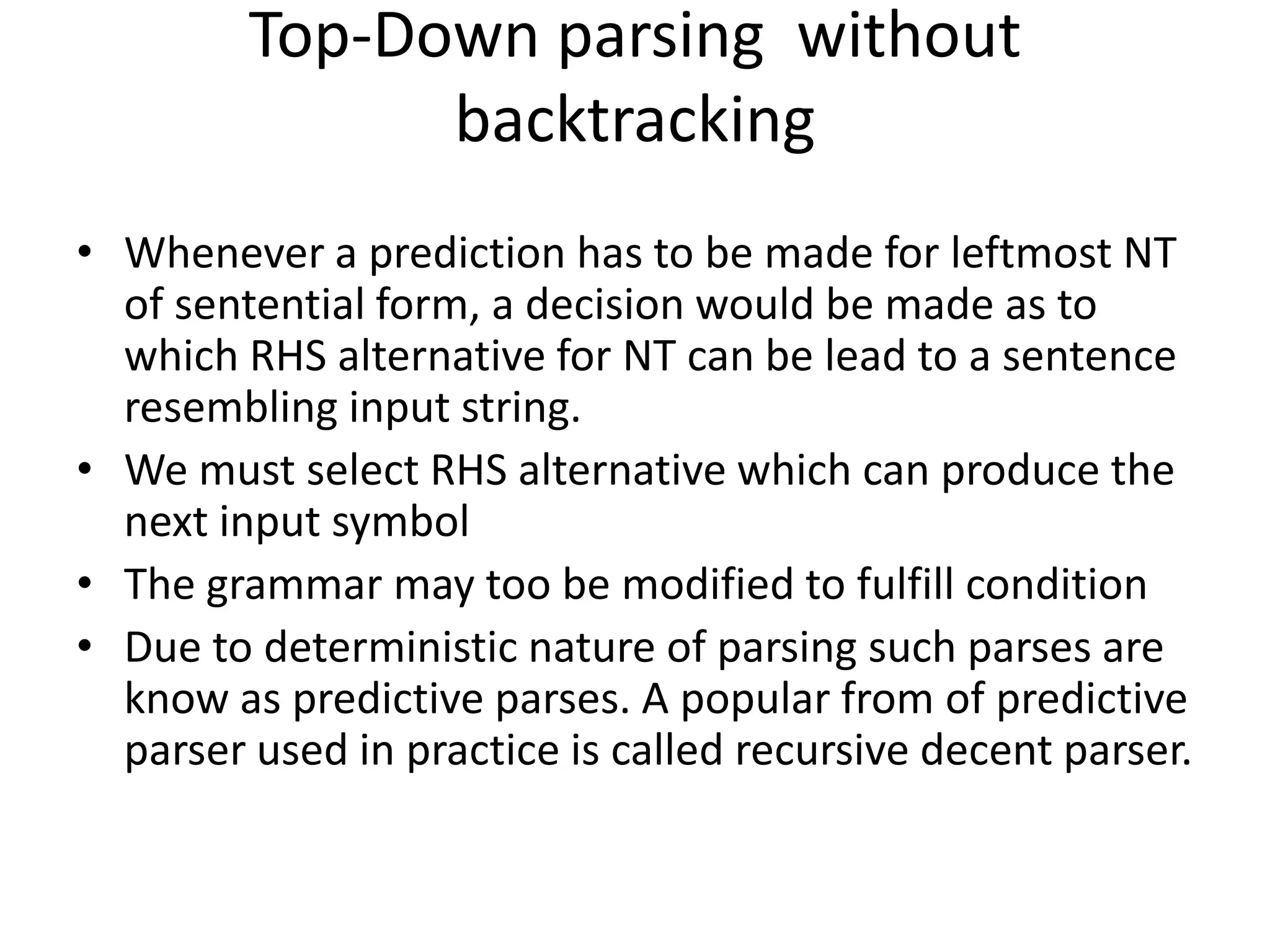 Top-Down parsing without
               backtracking
• Whenever a prediction has to be made for leftmost NT
  of sentential form, a decision would be made as to
  which RHS alternative for NT can be lead to a sentence
  resembling input string.
• We must select RHS alternative which can produce the
  next input symbol
• The grammar may too be modified to fulfill condition
• Due to deterministic nature of parsing such parses are
  know as predictive parses. A popular from of predictive
  parser used in practice is called recursive decent parser.
 