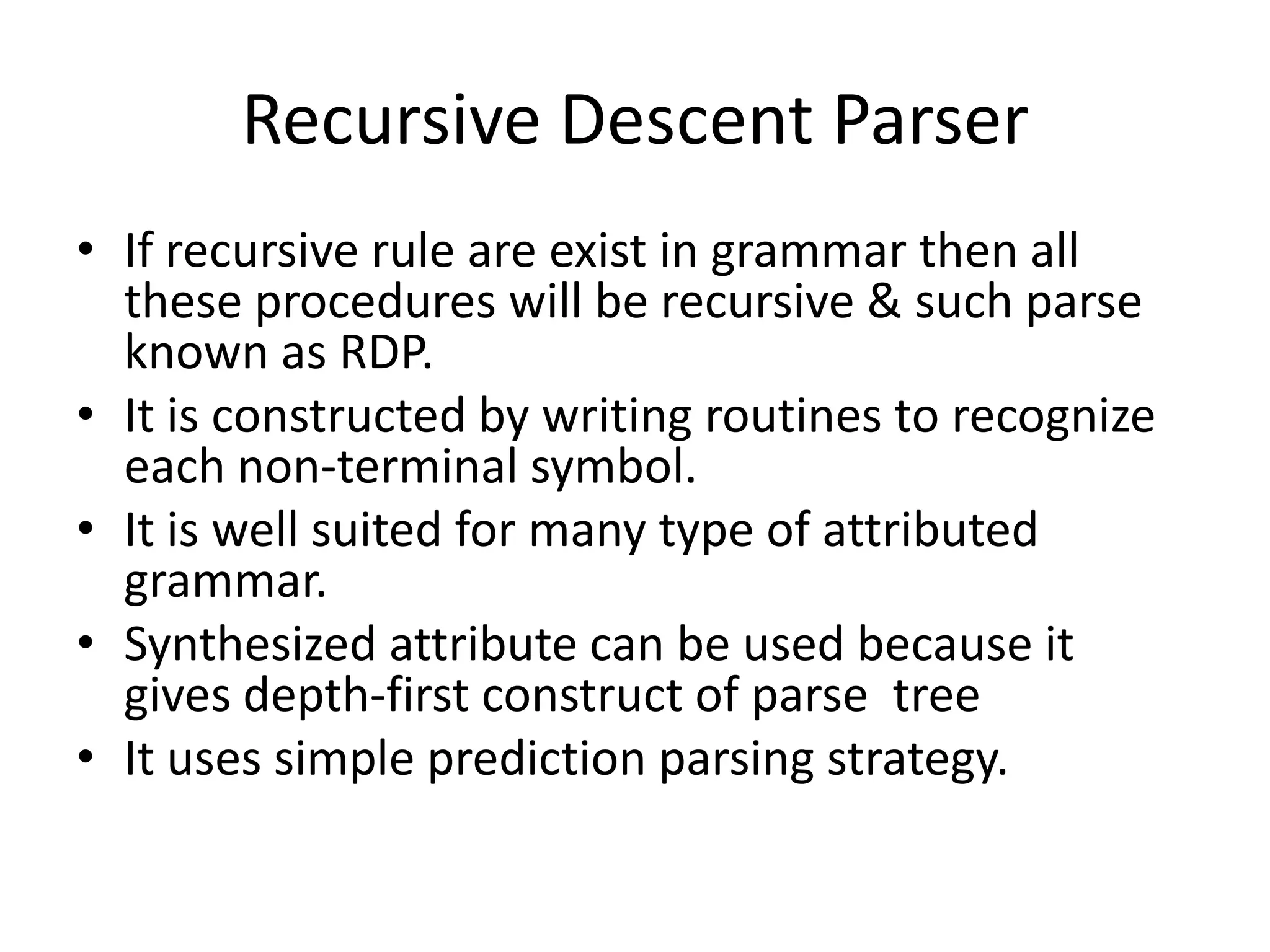 Recursive Descent Parser
• If recursive rule are exist in grammar then all
  these procedures will be recursive & such parse
  known as RDP.
• It is constructed by writing routines to recognize
  each non-terminal symbol.
• It is well suited for many type of attributed
  grammar.
• Synthesized attribute can be used because it
  gives depth-first construct of parse tree
• It uses simple prediction parsing strategy.
 