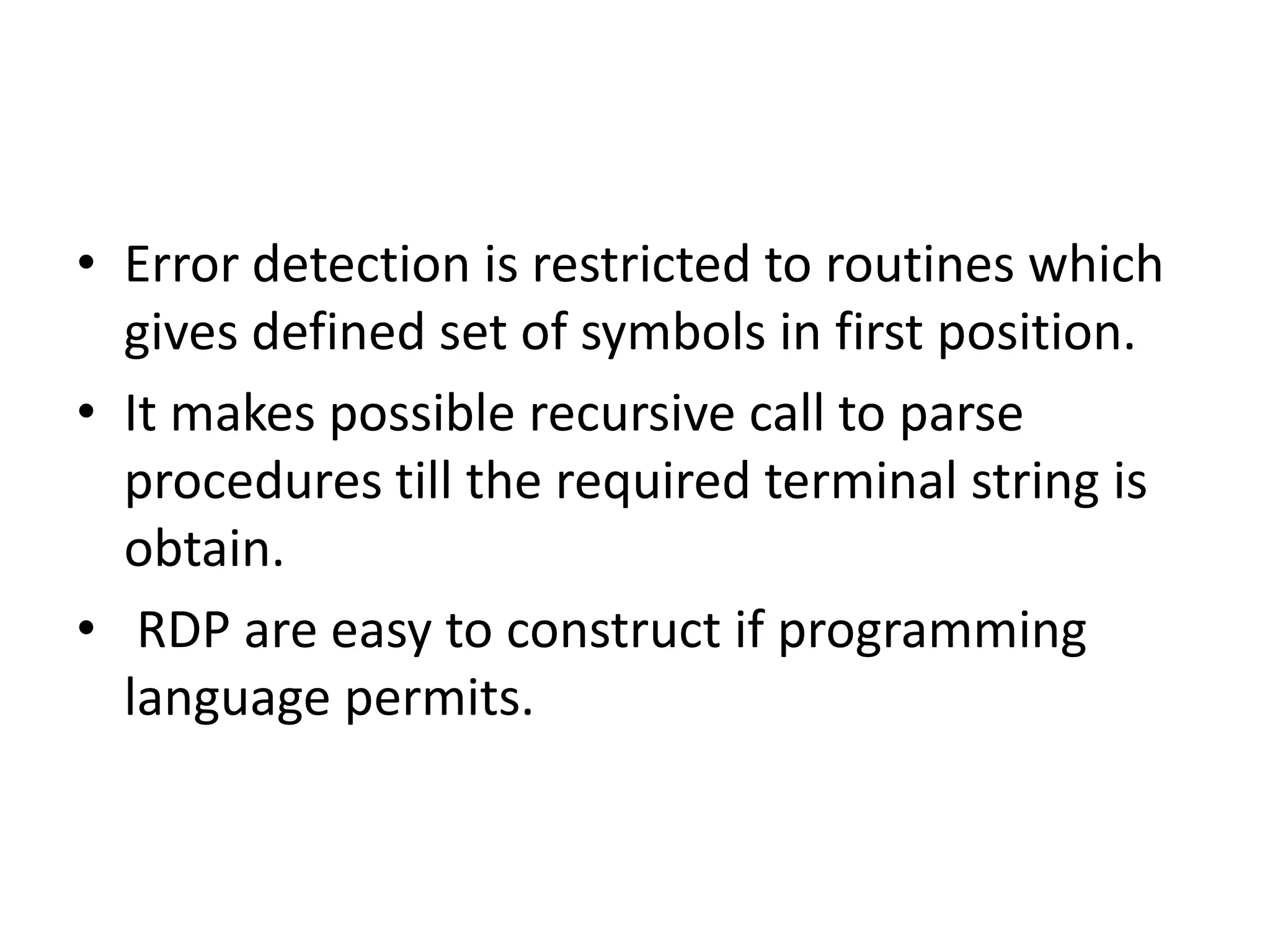 • Error detection is restricted to routines which
  gives defined set of symbols in first position.
• It makes possible recursive call to parse
  procedures till the required terminal string is
  obtain.
• RDP are easy to construct if programming
  language permits.
 