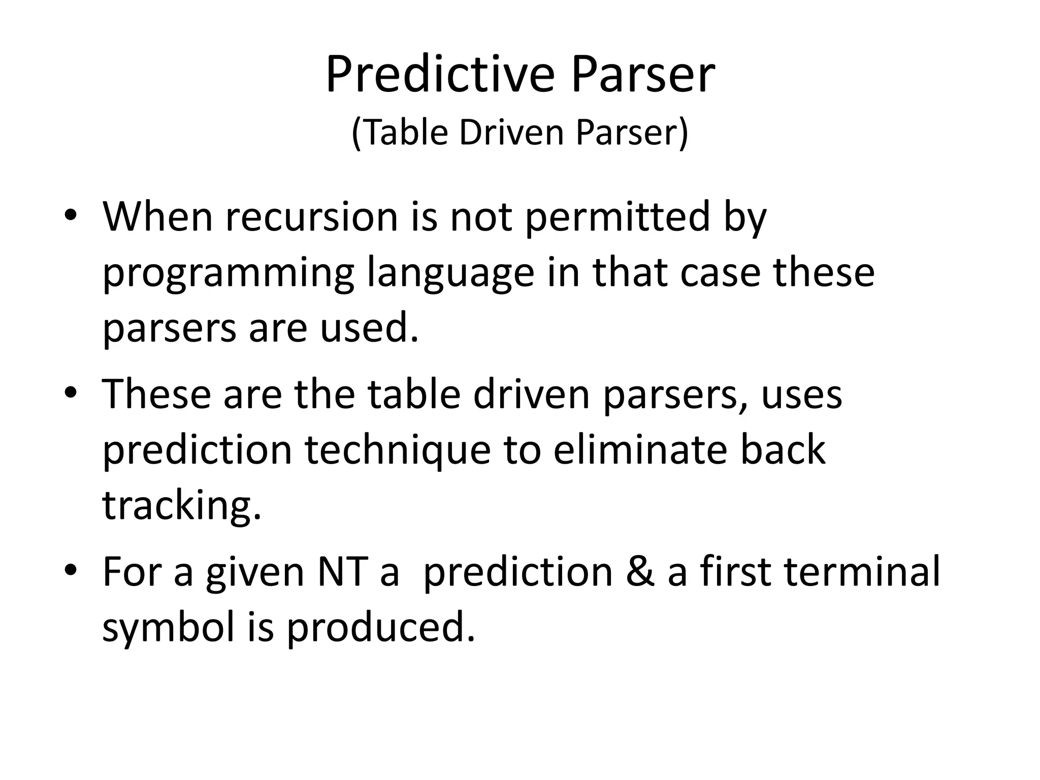 Predictive Parser
               (Table Driven Parser)

• When recursion is not permitted by
  programming language in that case these
  parsers are used.
• These are the table driven parsers, uses
  prediction technique to eliminate back
  tracking.
• For a given NT a prediction & a first terminal
  symbol is produced.
 