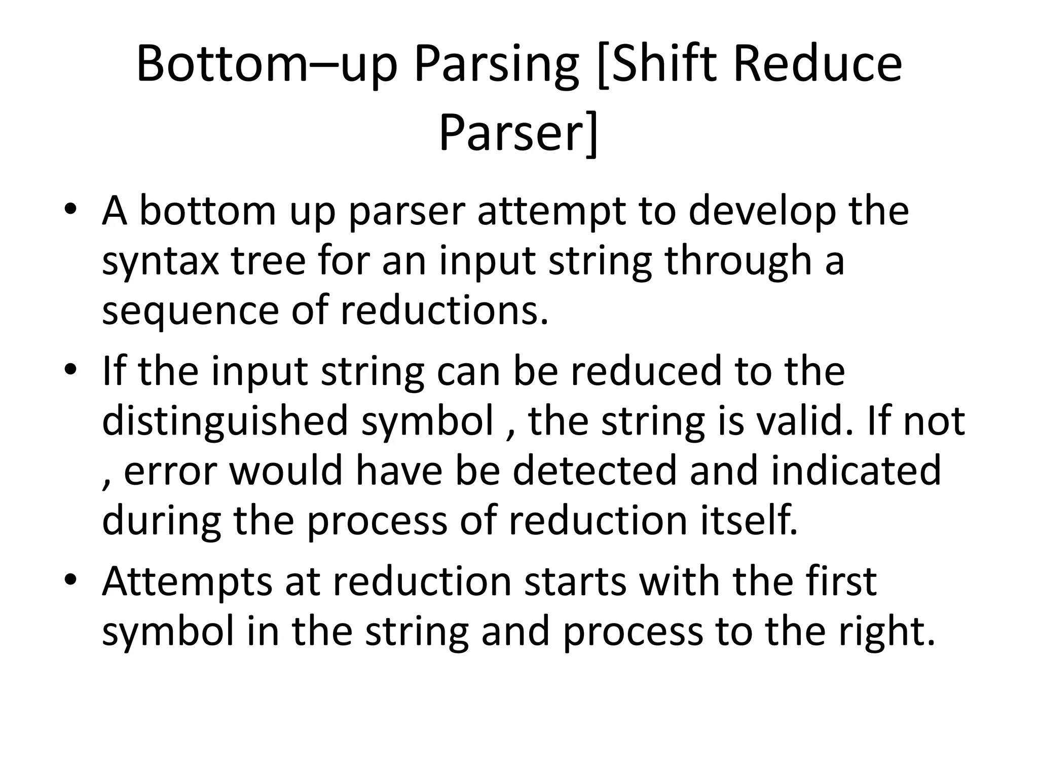 Bottom–up Parsing [Shift Reduce
               Parser]
• A bottom up parser attempt to develop the
  syntax tree for an input string through a
  sequence of reductions.
• If the input string can be reduced to the
  distinguished symbol , the string is valid. If not
  , error would have be detected and indicated
  during the process of reduction itself.
• Attempts at reduction starts with the first
  symbol in the string and process to the right.
 