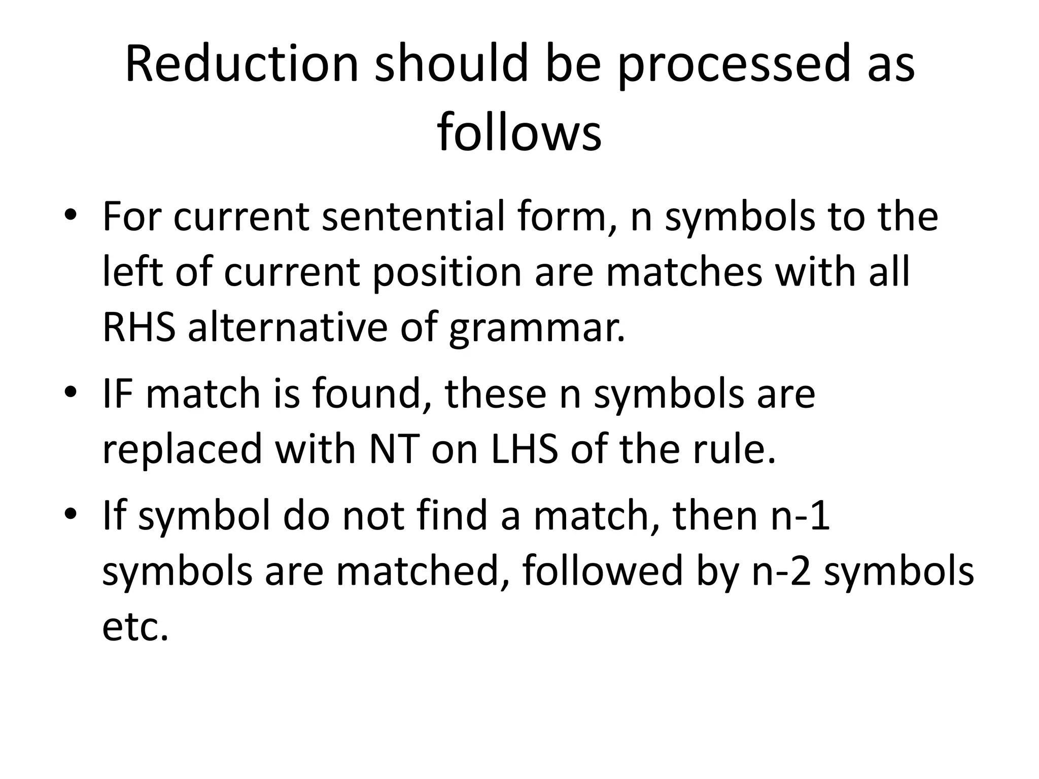 Reduction should be processed as
               follows
• For current sentential form, n symbols to the
  left of current position are matches with all
  RHS alternative of grammar.
• IF match is found, these n symbols are
  replaced with NT on LHS of the rule.
• If symbol do not find a match, then n-1
  symbols are matched, followed by n-2 symbols
  etc.
 