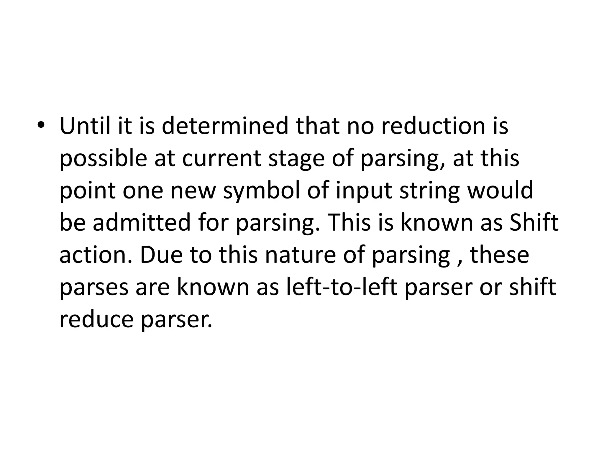 • Until it is determined that no reduction is
  possible at current stage of parsing, at this
  point one new symbol of input string would
  be admitted for parsing. This is known as Shift
  action. Due to this nature of parsing , these
  parses are known as left-to-left parser or shift
  reduce parser.
 