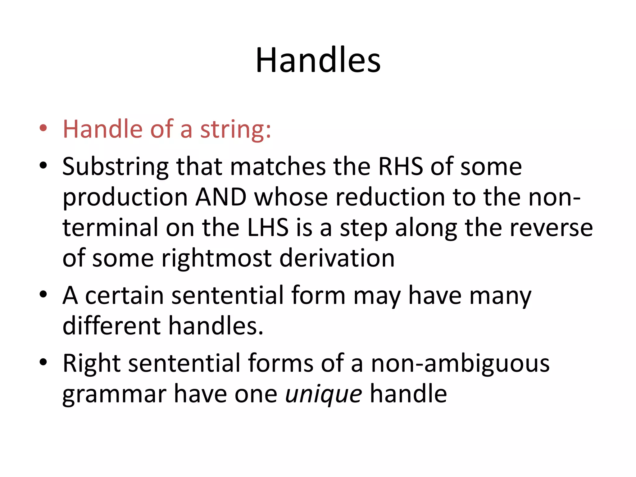 Handles
• Handle of a string:
• Substring that matches the RHS of some
  production AND whose reduction to the non-
  terminal on the LHS is a step along the reverse
  of some rightmost derivation
• A certain sentential form may have many
  different handles.
• Right sentential forms of a non-ambiguous
  grammar have one unique handle
 