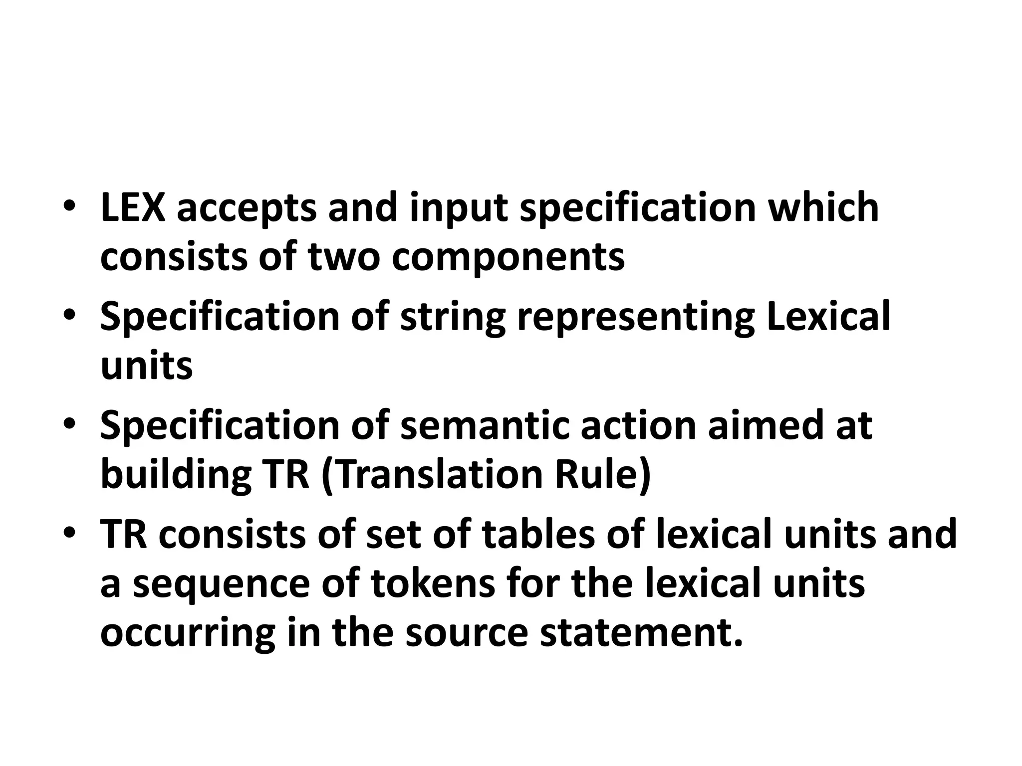 • LEX accepts and input specification which
  consists of two components
• Specification of string representing Lexical
  units
• Specification of semantic action aimed at
  building TR (Translation Rule)
• TR consists of set of tables of lexical units and
  a sequence of tokens for the lexical units
  occurring in the source statement.
 