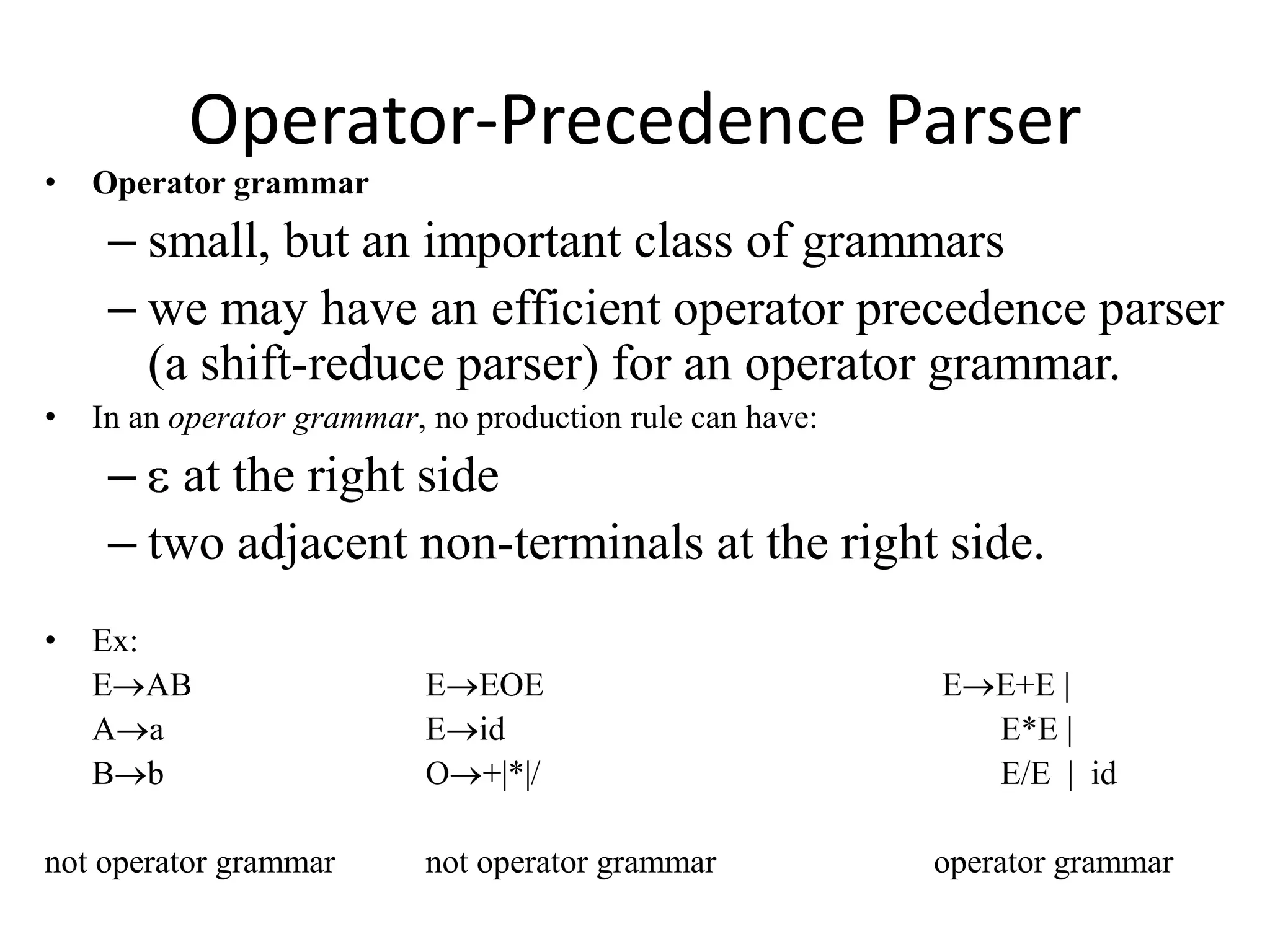 Operator-Precedence Parser
•   Operator grammar
     – small, but an important class of grammars
     – we may have an efficient operator precedence parser
       (a shift-reduce parser) for an operator grammar.
•   In an operator grammar, no production rule can have:
     – at the right side
     – two adjacent non-terminals at the right side.
•   Ex:
    E AB                   E EOE                           E E+E |
    A a                    E id                              E*E |
    B b                    O +|*|/                           E/E | id

not operator grammar       not operator grammar            operator grammar
 