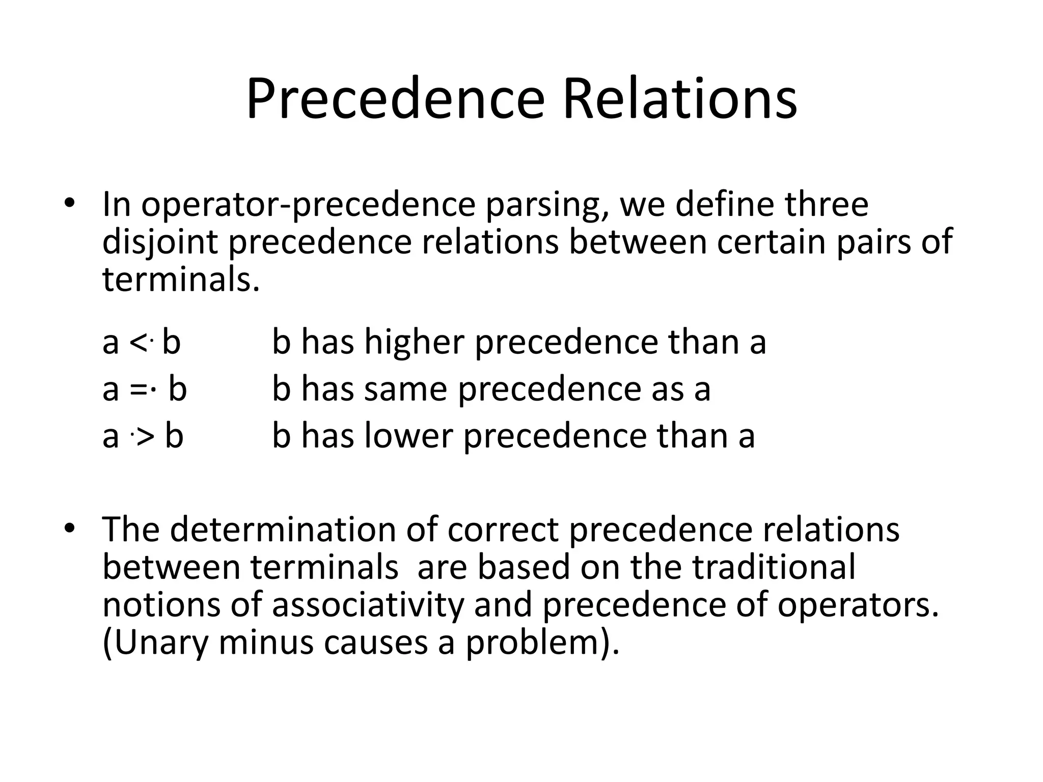 Precedence Relations
• In operator-precedence parsing, we define three
  disjoint precedence relations between certain pairs of
  terminals.
  a <. b     b has higher precedence than a
  a =· b     b has same precedence as a
  a .> b     b has lower precedence than a

• The determination of correct precedence relations
  between terminals are based on the traditional
  notions of associativity and precedence of operators.
  (Unary minus causes a problem).
 