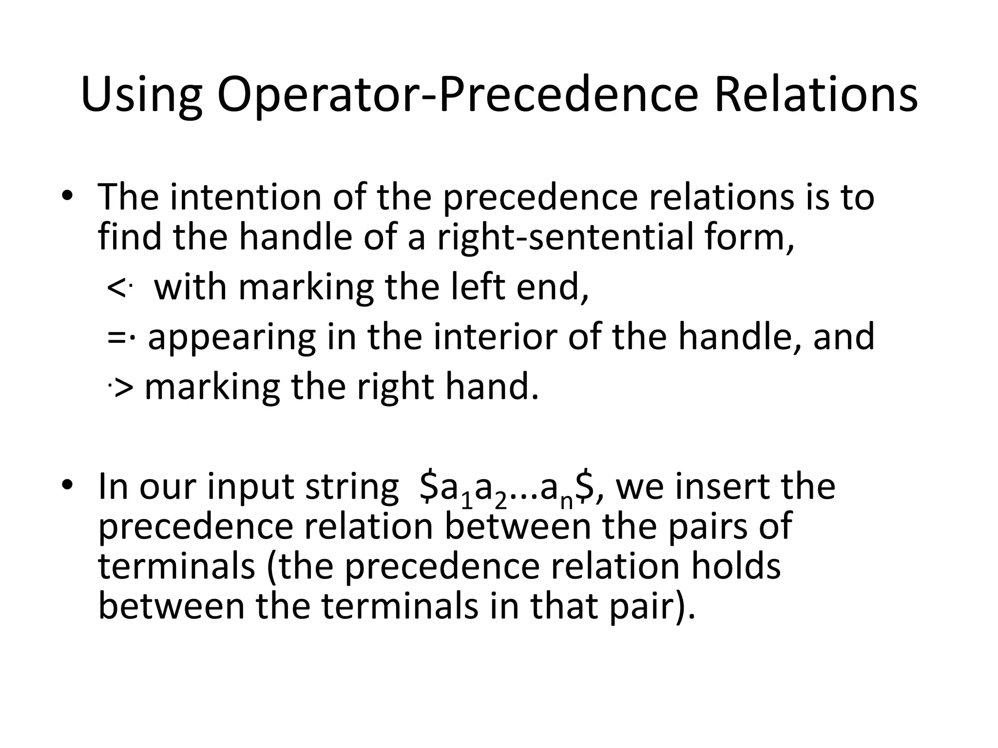 Using Operator-Precedence Relations
• The intention of the precedence relations is to
  find the handle of a right-sentential form,
   <. with marking the left end,
   =· appearing in the interior of the handle, and
   .> marking the right hand.



• In our input string $a1a2...an$, we insert the
  precedence relation between the pairs of
  terminals (the precedence relation holds
  between the terminals in that pair).
 