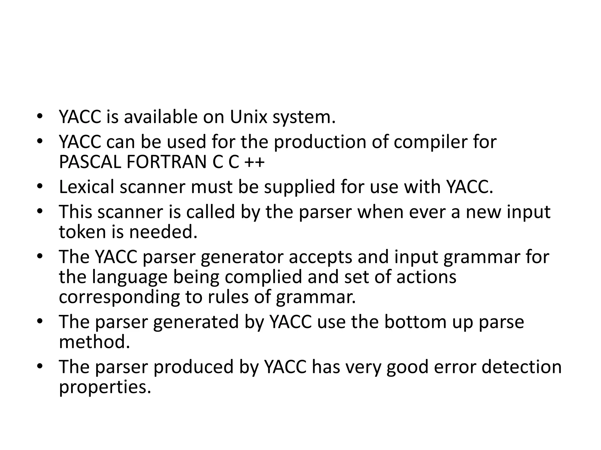 • YACC is available on Unix system.
• YACC can be used for the production of compiler for
  PASCAL FORTRAN C C ++
• Lexical scanner must be supplied for use with YACC.
• This scanner is called by the parser when ever a new input
  token is needed.
• The YACC parser generator accepts and input grammar for
  the language being complied and set of actions
  corresponding to rules of grammar.
• The parser generated by YACC use the bottom up parse
  method.
• The parser produced by YACC has very good error detection
  properties.
 