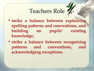 Teachers Role
• strike a balance between explaining
spelling patterns and conventions, and
building
on
pupils'
existing
knowledge;
• strike a balance between recognising
patterns
and
conventions,
and
acknowledging exceptions.

 