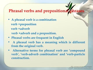 Phrasal verbs and prepositional phrases
• A phrasal verb is a combination
verb +preposition
verb +adverb
verb +adverb and a preposition.
• Phrasal verbs are frequent in English
• A phrasal verb has a meaning which is different
from the original verb.
• Alternative terms for phrasal verb are ‘compound
verb’, ‘verb-adverb combination’ and ‘verb-particle
construction.

 