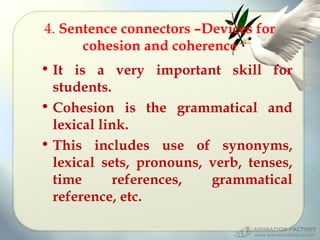 4. Sentence connectors –Devices for
cohesion and coherence
• It is a very important skill for
students.
• Cohesion is the grammatical and
lexical link.
• This includes use of synonyms,
lexical sets, pronouns, verb, tenses,
time
references,
grammatical
reference, etc.

 