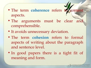 • The term coherence refers to content
aspects.
• The arguments must be clear and
comprehensible.
• It avoids unnecessary deviation.
• The term cohesion refers to formal
aspects of writing about the paragraph
and sentence level.
• In good papers there is a tight fit of
meaning and form.

 