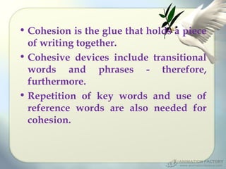 • Cohesion is the glue that holds a piece
of writing together.
• Cohesive devices include transitional
words and phrases - therefore,
furthermore.
• Repetition of key words and use of
reference words are also needed for
cohesion.

 