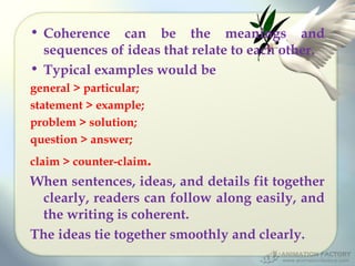 • Coherence can be the meanings and
sequences of ideas that relate to each other.
• Typical examples would be
general > particular;
statement > example;
problem > solution;
question > answer;
claim > counter-claim.

When sentences, ideas, and details fit together
clearly, readers can follow along easily, and
the writing is coherent.
The ideas tie together smoothly and clearly.

 
