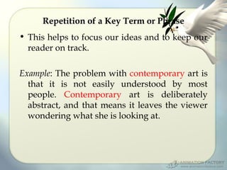 Repetition of a Key Term or Phrase
• This helps to focus our ideas and to keep our
reader on track.
Example: The problem with contemporary art is
that it is not easily understood by most
people. Contemporary art is deliberately
abstract, and that means it leaves the viewer
wondering what she is looking at.

 