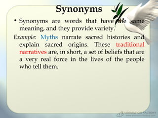 Synonyms
• Synonyms are words that have the same
meaning, and they provide variety.
Example: Myths narrate sacred histories and
explain sacred origins. These traditional
narratives are, in short, a set of beliefs that are
a very real force in the lives of the people
who tell them.

 