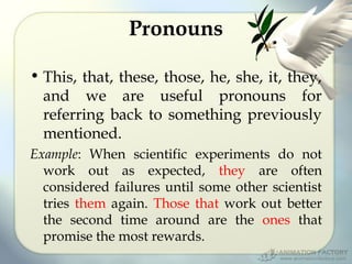 Pronouns
• This, that, these, those, he, she, it, they,
and we are useful pronouns for
referring back to something previously
mentioned.
Example: When scientific experiments do not
work out as expected, they are often
considered failures until some other scientist
tries them again. Those that work out better
the second time around are the ones that
promise the most rewards.

 