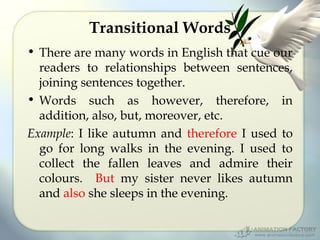 Transitional Words
• There are many words in English that cue our
readers to relationships between sentences,
joining sentences together.
• Words such as however, therefore, in
addition, also, but, moreover, etc.
Example: I like autumn and therefore I used to
go for long walks in the evening. I used to
collect the fallen leaves and admire their
colours. But my sister never likes autumn
and also she sleeps in the evening.

 