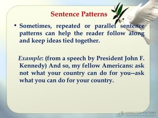 Sentence Patterns
• Sometimes, repeated or parallel sentence
patterns can help the reader follow along
and keep ideas tied together.
Example: (from a speech by President John F.
Kennedy) And so, my fellow Americans: ask
not what your country can do for you--ask
what you can do for your country.

 