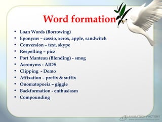 Word formation
•
•
•
•
•
•
•
•
•
•
•

Loan Words (Borrowing)
Eponyms – cassio, xerox, apple, sandwitch
Conversion – text, skype
Respelling – picz
Port Manteau (Blending) - smog
Acronyms - AIDS
Clipping - Demo
Affixation – prefix & suffix
Onomatopoeia – giggle
Backformation - enthusiasm
Compounding

 