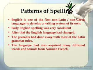 Patterns of Spelling
• English is one of the first non-Latin / non-Greek
languages to develop a writing system of its own.
• Early English spelling was very consistent
• After that the English language had changed.
• The peasants had done away with most of the Latin
grammar rules.
• The language had also acquired many different
words and sounds from Norman French.

 
