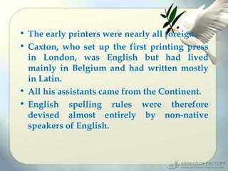 • The early printers were nearly all foreign.
• Caxton, who set up the first printing press
in London, was English but had lived
mainly in Belgium and had written mostly
in Latin.
• All his assistants came from the Continent.
• English spelling rules were therefore
devised almost entirely by non-native
speakers of English.

 
