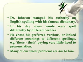 • Dr. Johnson stamped his authority on
English spelling with his famous dictionary.
• In his day many words were spelt
differently by different writers.
• He chose his preferred versions, or linked
different meanings to different spellings,
e.g. 'there - their', paying very little heed to
pronunciation.
• Many of our worst problems are due to him.

 