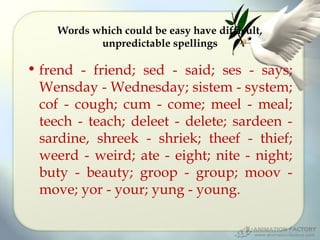 Words which could be easy have difficult,
unpredictable spellings

• frend - friend; sed - said; ses - says;
Wensday - Wednesday; sistem - system;
cof - cough; cum - come; meel - meal;
teech - teach; deleet - delete; sardeen sardine, shreek - shriek; theef - thief;
weerd - weird; ate - eight; nite - night;
buty - beauty; groop - group; moov move; yor - your; yung - young.

 