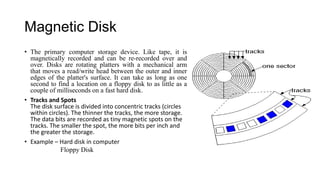 Magnetic Disk
• The primary computer storage device. Like tape, it is
magnetically recorded and can be re-recorded over and
over. Disks are rotating platters with a mechanical arm
that moves a read/write head between the outer and inner
edges of the platter's surface. It can take as long as one
second to find a location on a floppy disk to as little as a
couple of milliseconds on a fast hard disk.
• Tracks and Spots
The disk surface is divided into concentric tracks (circles
within circles). The thinner the tracks, the more storage.
The data bits are recorded as tiny magnetic spots on the
tracks. The smaller the spot, the more bits per inch and
the greater the storage.
• Example – Hard disk in computer
Floppy Disk

 