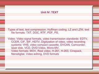 Unit IV: TEXT
Types of text, text compression: Huffman coding, LZ and LZW, text
file formats: TXT, DOC, RTF, PDF, PS.
Video: Video signal formats, video transmission standards: EDTV,
CCER, CIF, SIF, HDTV, Digitization of video, video recording
systems: VHS, video compact cassette, DVCAN, Camcorder,
laser disk, VCD, DVD-Video, Micro-MV,
Video formats: MOV, Real video, H-261, H-263, Cinepack,
Nerodigital, Video editing, DVD formats
 