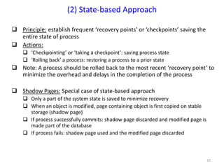 10
 Principle: establish frequent ‘recovery points’ or ‘checkpoints’ saving the
entire state of process
 Actions:
 ‘Checkpointing’ or ‘taking a checkpoint’: saving process state
 ‘Rolling back’ a process: restoring a process to a prior state
 Note: A process should be rolled back to the most recent ‘recovery point’ to
minimize the overhead and delays in the completion of the process
 Shadow Pages: Special case of state-based approach
 Only a part of the system state is saved to minimize recovery
 When an object is modified, page containing object is first copied on stable
storage (shadow page)
 If process successfully commits: shadow page discarded and modified page is
made part of the database
 If process fails: shadow page used and the modified page discarded
(2) State-based Approach
 
