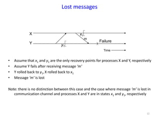 12
Lost messages
• Assume that x1 and y1 are the only recovery points for processes X and Y, respectively
• Assume Y fails after receiving message ‘m’
• Y rolled back to y1,X rolled back to x1
• Message ‘m’ is lost
Note: there is no distinction between this case and the case where message ‘m’ is lost in
communication channel and processes X and Y are in states x1 and y1, respectively
X
Y y1
x1
m
Time
Failure
 