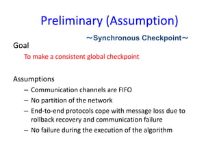 Preliminary (Assumption)
Goal
To make a consistent global checkpoint
Assumptions
– Communication channels are FIFO
– No partition of the network
– End-to-end protocols cope with message loss due to
rollback recovery and communication failure
– No failure during the execution of the algorithm
～Synchronous Checkpoint～
 