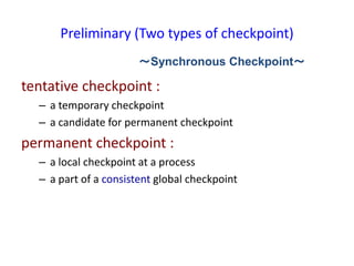 Preliminary (Two types of checkpoint)
tentative checkpoint :
– a temporary checkpoint
– a candidate for permanent checkpoint
permanent checkpoint :
– a local checkpoint at a process
– a part of a consistent global checkpoint
～Synchronous Checkpoint～
 