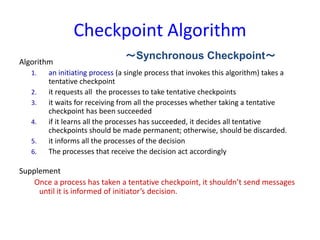 Checkpoint Algorithm
Algorithm
1. an initiating process (a single process that invokes this algorithm) takes a
tentative checkpoint
2. it requests all the processes to take tentative checkpoints
3. it waits for receiving from all the processes whether taking a tentative
checkpoint has been succeeded
4. if it learns all the processes has succeeded, it decides all tentative
checkpoints should be made permanent; otherwise, should be discarded.
5. it informs all the processes of the decision
6. The processes that receive the decision act accordingly
Supplement
Once a process has taken a tentative checkpoint, it shouldn’t send messages
until it is informed of initiator’s decision.
～Synchronous Checkpoint～
 