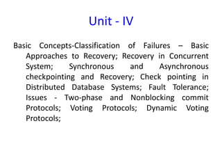 Unit - IV
Basic Concepts-Classification of Failures – Basic
Approaches to Recovery; Recovery in Concurrent
System; Synchronous and Asynchronous
checkpointing and Recovery; Check pointing in
Distributed Database Systems; Fault Tolerance;
Issues - Two-phase and Nonblocking commit
Protocols; Voting Protocols; Dynamic Voting
Protocols;
 