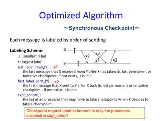 Optimized Algorithm
Each message is labeled by order of sending
Labeling Scheme
⊥ : smallest label
т : largest label
last_label_rcvdX[Y] :
the last message that X received from Y after X has taken its last permanent or
tentative checkpoint. if not exists, ⊥is in it.
first_label_sentX[Y] :
the first message that X sent to Y after X took its last permanent or tentative
checkpoint . if not exists, ⊥is in it.
ckpt_cohortX :
the set of all processes that may have to take checkpoints when X decides to
take a checkpoint.
～Synchronous Checkpoint～
[
[
X
Y
x2
x3
y1 y2
y2
x2
Checkpoint request need to be sent to only the processes
included in ckpt_cohort
 