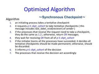 Optimized Algorithm
Algorithm
1. an initiating process takes a tentative checkpoint
2. it requests p ∈ ckpt_cohort to take tentative checkpoints ( this
message includes last_label_rcvd[reciever] of sender )
3. if the processes that receive the request need to take a checkpoint,
they do the same as 1.2.; otherwise, return OK messages.
4. they wait for receiving OK from all of p ∈ ckpt_cohort
5. if the initiator learns all the processes have succeeded, it decides all
tentative checkpoints should be made permanent; otherwise, should
be discarded.
6. it informs p ∈ ckpt_cohort of the decision
7. The processes that receive the decision act accordingly
～Synchronous Checkpoint～
 