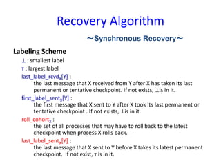Recovery Algorithm
Labeling Scheme
⊥ : smallest label
т : largest label
last_label_rcvdX[Y] :
the last message that X received from Y after X has taken its last
permanent or tentative checkpoint. If not exists, ⊥is in it.
first_label_sentX[Y] :
the first message that X sent to Y after X took its last permanent or
tentative checkpoint . If not exists, ⊥is in it.
roll_cohortX :
the set of all processes that may have to roll back to the latest
checkpoint when process X rolls back.
last_label_sentX[Y] :
the last message that X sent to Y before X takes its latest permanent
checkpoint. If not exist, т is in it.
～Synchronous Recovery～
 