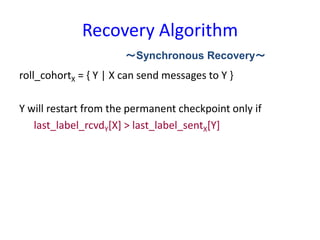Recovery Algorithm
roll_cohortX = { Y | X can send messages to Y }
Y will restart from the permanent checkpoint only if
last_label_rcvdY[X] > last_label_sentX[Y]
～Synchronous Recovery～
 