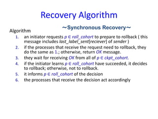 Recovery Algorithm
Algorithm
1. an initiator requests p ∈ roll_cohort to prepare to rollback ( this
message includes last_label_sent[reciever] of sender )
2. if the processes that receive the request need to rollback, they
do the same as 1.; otherwise, return OK message.
3. they wait for receiving OK from all of p ∈ ckpt_cohort.
4. if the initiator learns p ∈ roll_cohort have succeeded, it decides
to rollback; otherwise, not to rollback.
5. it informs p ∈ roll_cohort of the decision
6. the processes that receive the decision act accordingly
～Synchronous Recovery～
 