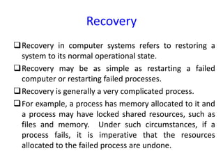 Recovery
Recovery in computer systems refers to restoring a
system to its normal operational state.
Recovery may be as simple as restarting a failed
computer or restarting failed processes.
Recovery is generally a very complicated process.
For example, a process has memory allocated to it and
a process may have locked shared resources, such as
files and memory. Under such circumstances, if a
process fails, it is imperative that the resources
allocated to the failed process are undone.
 