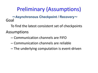 Preliminary (Assumptions)
Goal
To find the latest consistent set of checkpoints
Assumptions
– Communication channels are FIFO
– Communication channels are reliable
– The underlying computation is event-driven
～Asynchronous Checkpoint / Recovery～
 