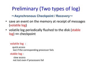 Preliminary (Two types of log)
• save an event on the memory at receipt of messages
(volatile log)
• volatile log periodically flushed to the disk (stable
log) ⇔ checkpoint
volatile log :
quick access
lost if the corresponding processor fails
stable log :
slow access
not lost even if processors fail
～Asynchronous Checkpoint / Recovery～
 