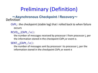 Preliminary (Definition)
Definition
CkPti : the checkpoint (stable log) that i rolled back to when failure
occurs
RCVDi←j (CkPti / e ) :
the number of messages received by processor i from processor j, per
the information stored in the checkpoint CkPti or event e.
SENTi→j(CkPti / e ) :
the number of messages sent by processor i to processor j, per the
information stored in the checkpoint CkPti or event e
～Asynchronous Checkpoint / Recovery～
 
