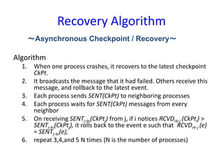 Recovery Algorithm
Algorithm
1. When one process crashes, it recovers to the latest checkpoint
CkPt.
2. It broadcasts the message that it had failed. Others receive this
message, and rollback to the latest event.
3. Each process sends SENT(CkPt) to neighboring processes
4. Each process waits for SENT(CkPt) messages from every
neighbor
5. On receiving SENTj→i(CkPtj) from j, if i notices RCVDi←j (CkPti) >
SENTj→i(CkPtj), it rolls back to the event e such that RCVDi←j (e)
= SENTj→i(e),
6. repeat 3,4,and 5 N times (N is the number of processes)
～Asynchronous Checkpoint / Recovery～
 