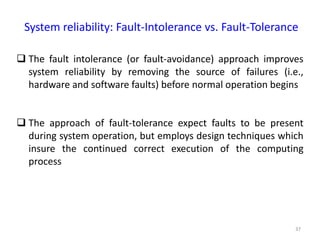 37
System reliability: Fault-Intolerance vs. Fault-Tolerance
 The fault intolerance (or fault-avoidance) approach improves
system reliability by removing the source of failures (i.e.,
hardware and software faults) before normal operation begins
 The approach of fault-tolerance expect faults to be present
during system operation, but employs design techniques which
insure the continued correct execution of the computing
process
 