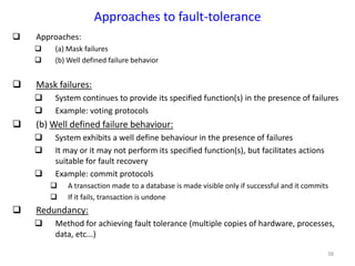 38
Approaches to fault-tolerance
 Approaches:
 (a) Mask failures
 (b) Well defined failure behavior
 Mask failures:
 System continues to provide its specified function(s) in the presence of failures
 Example: voting protocols
 (b) Well defined failure behaviour:
 System exhibits a well define behaviour in the presence of failures
 It may or it may not perform its specified function(s), but facilitates actions
suitable for fault recovery
 Example: commit protocols
 A transaction made to a database is made visible only if successful and it commits
 If it fails, transaction is undone
 Redundancy:
 Method for achieving fault tolerance (multiple copies of hardware, processes,
data, etc...)
 