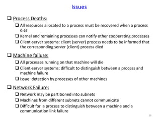 39
Issues
 Process Deaths:
 All resources allocated to a process must be recovered when a process
dies
 Kernel and remaining processes can notify other cooperating processes
 Client-server systems: client (server) process needs to be informed that
the corresponding server (client) process died
 Machine failure:
 All processes running on that machine will die
 Client-server systems: difficult to distinguish between a process and
machine failure
 Issue: detection by processes of other machines
 Network Failure:
 Network may be partitioned into subnets
 Machines from different subnets cannot communicate
 Difficult for a process to distinguish between a machine and a
communication link failure
 
